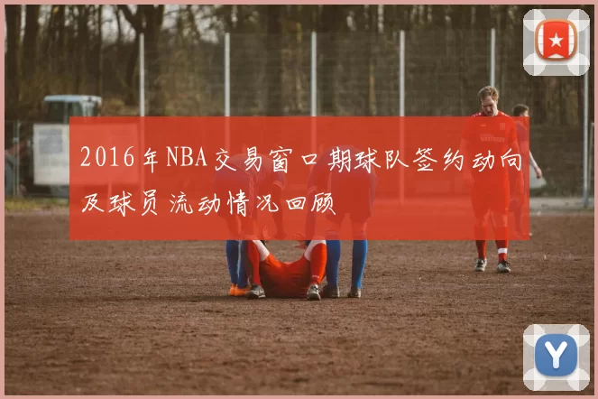 2016年NBA交易窗口期球队签约动向及球员流动情况回顾