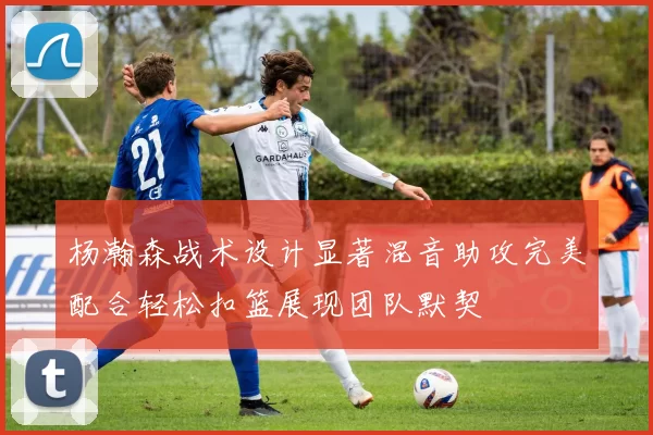 杨瀚森战术设计显著混音助攻完美配合轻松扣篮展现团队默契