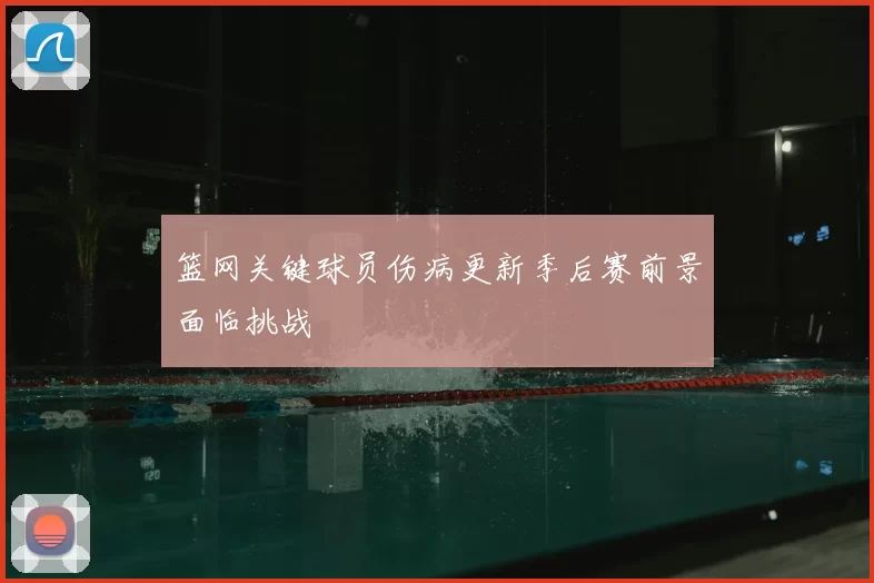 篮网关键球员伤病更新季后赛前景面临挑战