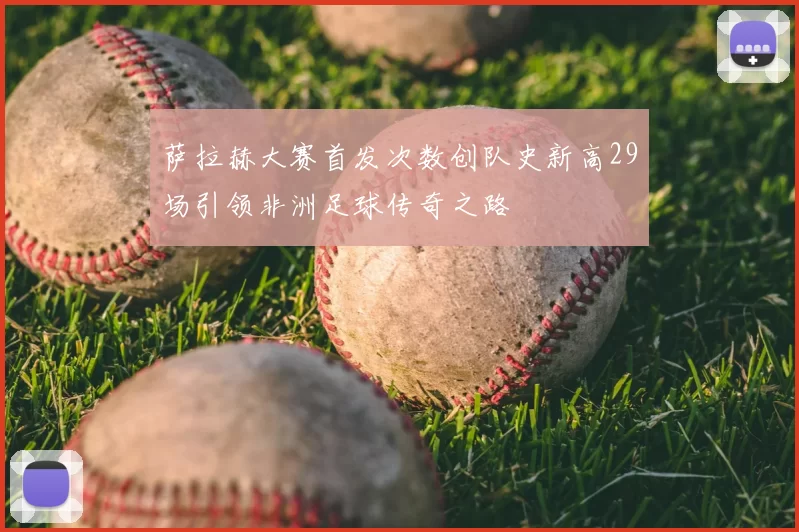 萨拉赫大赛首发次数创队史新高29场引领非洲足球传奇之路