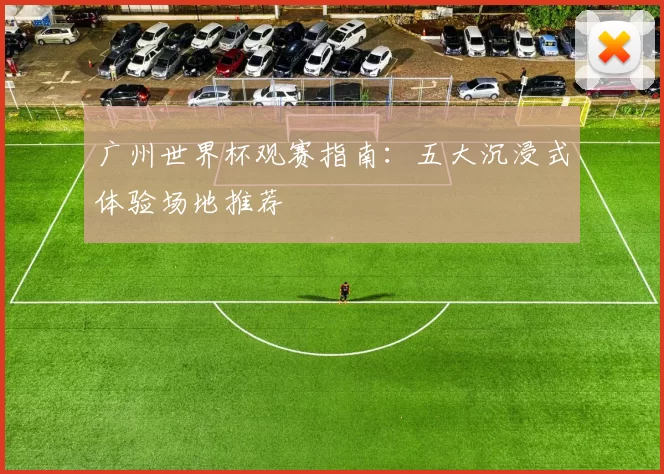 广州世界杯观赛指南:五大沉浸式体验场地推荐