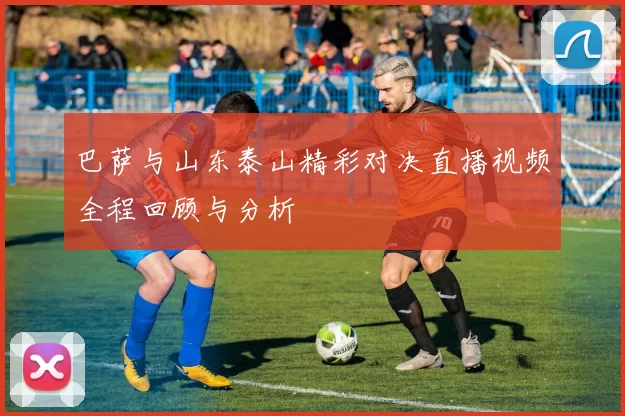 巴萨与山东泰山精彩对决直播视频全程回顾与分析