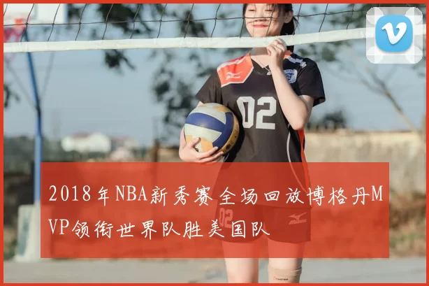 2018年NBA新秀赛全场回放博格丹MVP领衔世界队胜美国队