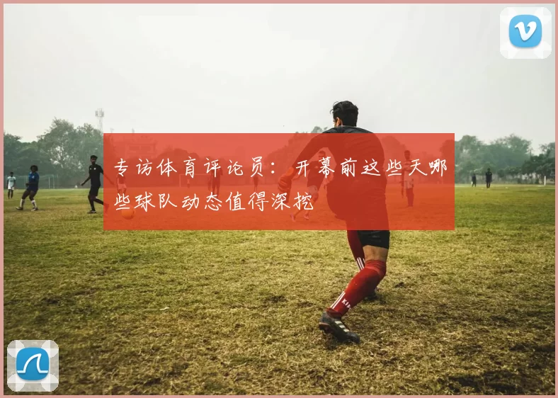 专访体育评论员:开幕前这些天哪些球队动态值得深挖