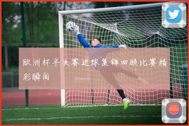 欧洲杯半决赛进球集锦回顾比赛精彩瞬间