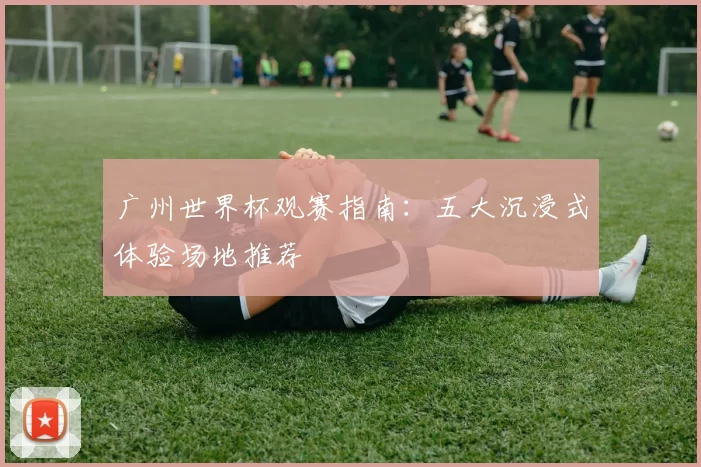 广州世界杯观赛指南:五大沉浸式体验场地推荐