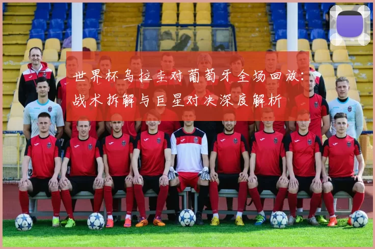 世界杯乌拉圭对葡萄牙全场回放:战术拆解与巨星对决深度解析