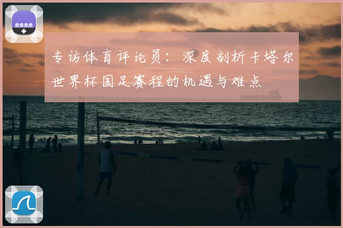 专访体育评论员:深度剖析卡塔尔世界杯国足赛程的机遇与难点