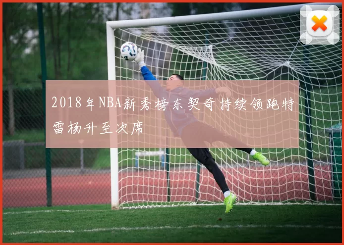 2018年NBA新秀榜东契奇持续领跑特雷杨升至次席
