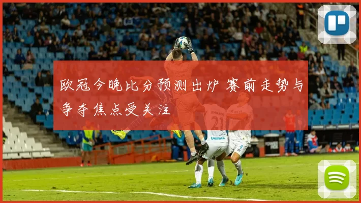 欧冠今晚比分预测出炉 赛前走势与争夺焦点受关注