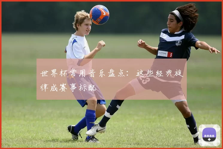 世界杯常用音乐盘点:这些经典旋律成赛事标配