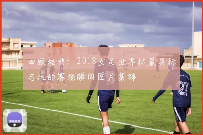 回顾经典：2018女足世界杯最具标志性的赛场瞬间图片集锦