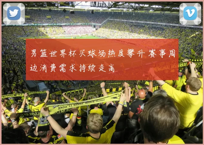 男篮世界杯买球场热度攀升 赛事周边消费需求持续走高