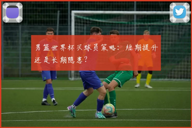男篮世界杯买球员策略:短期提升还是长期隐患?