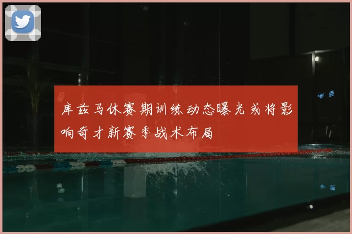 库兹马休赛期训练动态曝光或将影响奇才新赛季战术布局