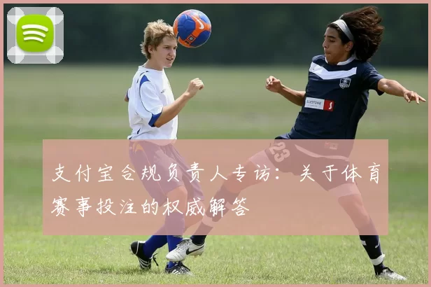 支付宝合规负责人专访:关于体育赛事投注的权威解答