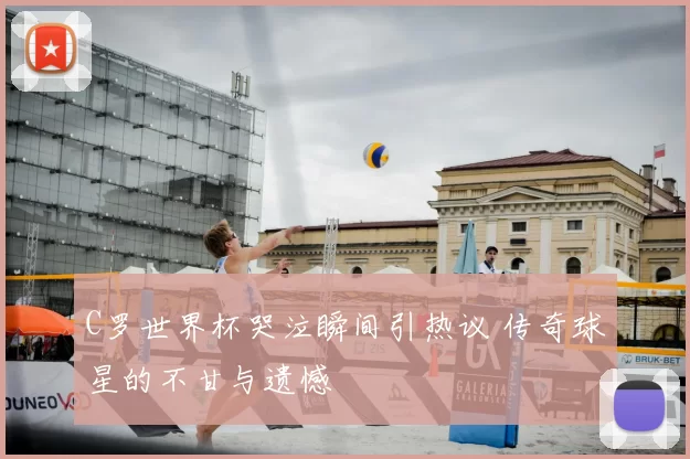 C罗世界杯哭泣瞬间引热议 传奇球星的不甘与遗憾