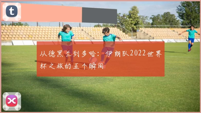 从德黑兰到多哈:伊朗队2022世界杯之旅的五个瞬间
