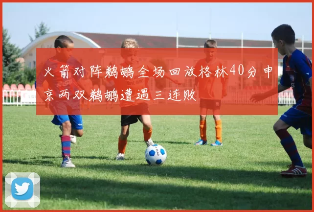 火箭对阵鹈鹕全场回放格林40分申京两双鹈鹕遭遇三连败