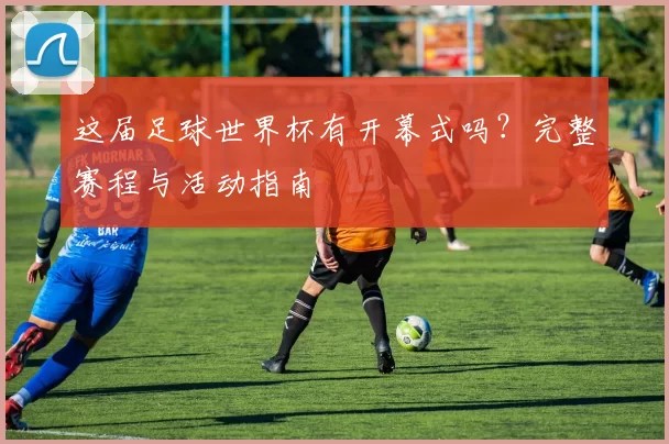 这届足球世界杯有开幕式吗?完整赛程与活动指南