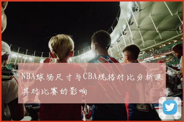 NBA球场尺寸与CBA规格对比分析及其对比赛的影响