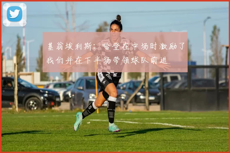 基翁埃利斯：哈登在中场时激励了我们并在下半场带领球队前进