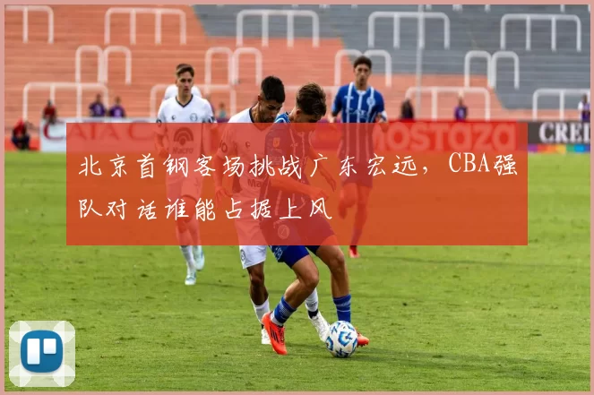 北京首钢客场挑战广东宏远,CBA强队对话谁能占据上风