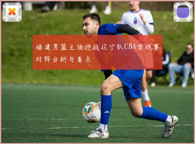 福建男篮主场迎战辽宁队CBA常规赛对阵分析与看点