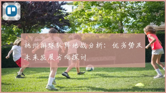 杭州排球队阵地战分析:优劣势及未来发展方向探讨