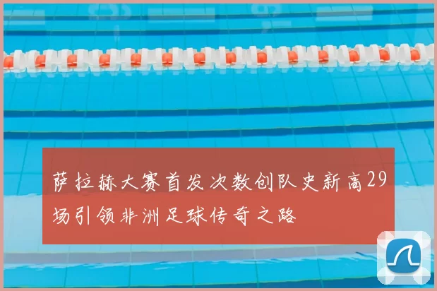 萨拉赫大赛首发次数创队史新高29场引领非洲足球传奇之路