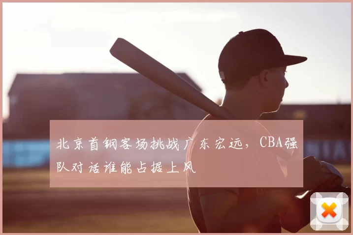 北京首钢客场挑战广东宏远,CBA强队对话谁能占据上风