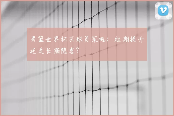 男篮世界杯买球员策略:短期提升还是长期隐患?