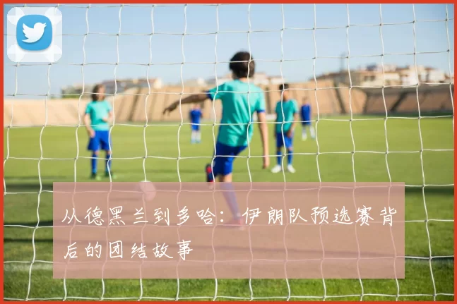 从德黑兰到多哈:伊朗队预选赛背后的团结故事