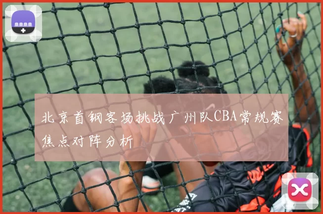 北京首钢客场挑战广州队CBA常规赛焦点对阵分析