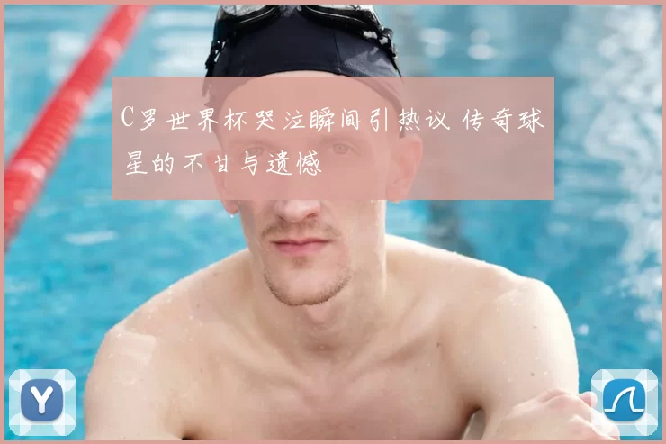 C罗世界杯哭泣瞬间引热议 传奇球星的不甘与遗憾