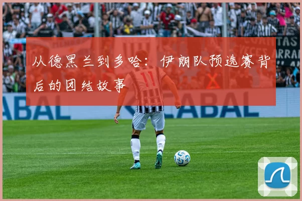 从德黑兰到多哈:伊朗队预选赛背后的团结故事