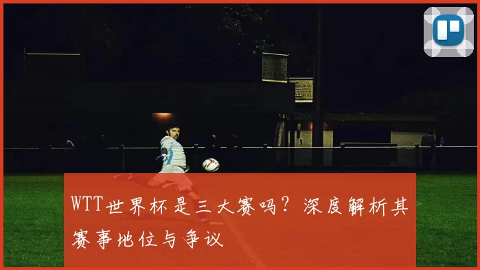 WTT世界杯是三大赛吗？深度解析其赛事地位与争议