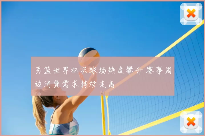男篮世界杯买球场热度攀升 赛事周边消费需求持续走高