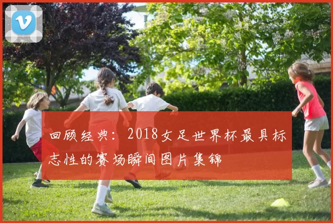 回顾经典:2018女足世界杯最具标志性的赛场瞬间图片集锦