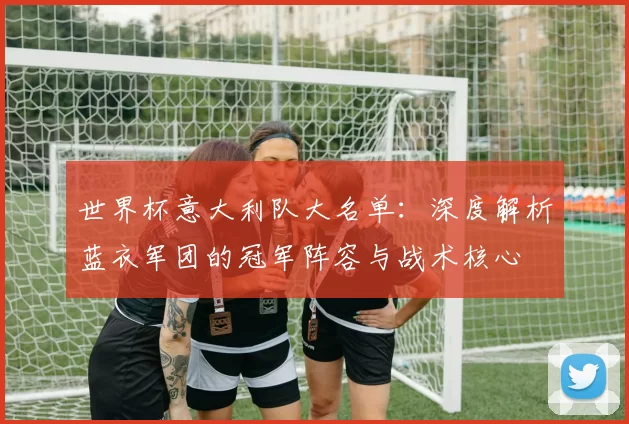 世界杯意大利队大名单:深度解析蓝衣军团的冠军阵容与战术核心